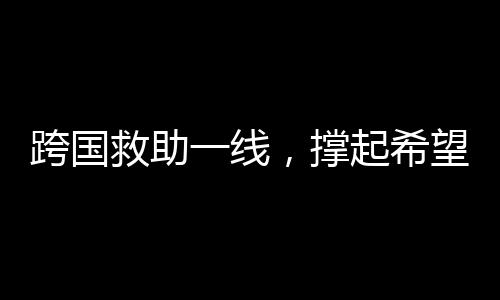 跨国救助一线，撑起希望之伞，迎接中国抢救时刻