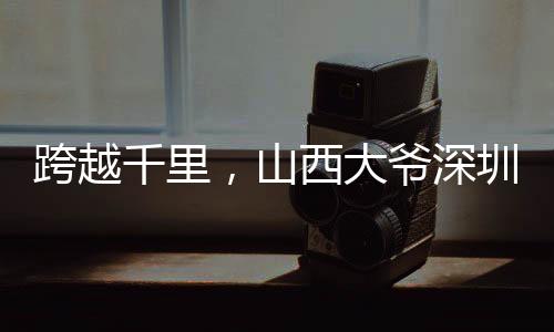 跨越千里，山西大爷深圳淘金之旅