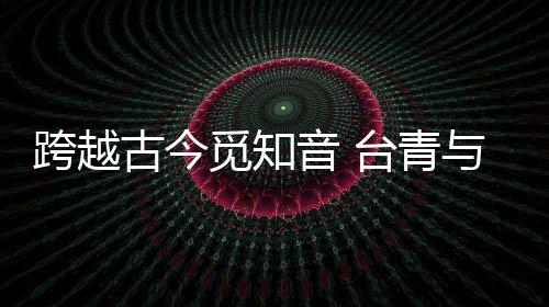 跨越古今觅知音 台青与“大圣遗音琴”的千年对话