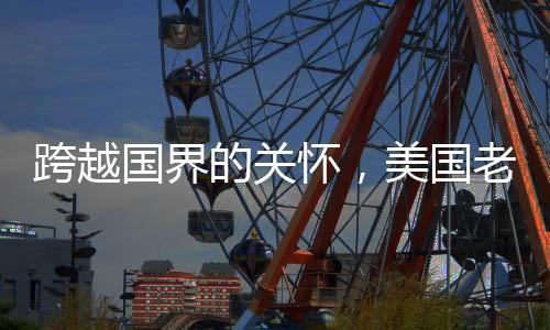 跨越国界的关怀，美国老爷爷被中国网友暖心叮嘱注意身体