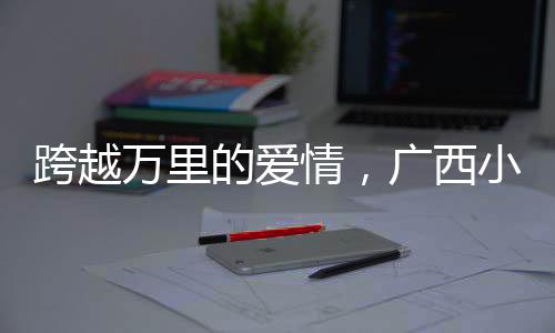 跨越万里的爱情，广西小伙迎娶非洲媳妇引发热议