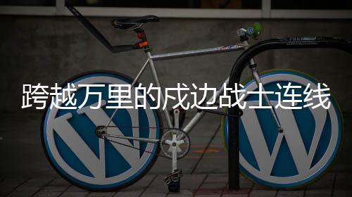跨越万里的戍边战士连线，感动人心时刻