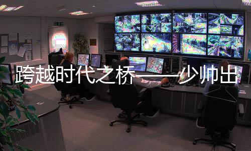 跨越时代之桥——少帅出任八百亿国企董事长领航新时代之路