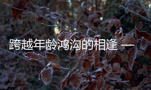 跨越年龄鸿沟的相逢 —— 零零后小伙高铁相亲成功记，女方年长十三岁