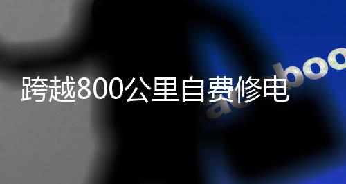 跨越800公里自费修电的壮丽之举，一则感人的故事