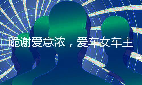 跪谢爱意浓，爱车女车主获赠全新大众车感人篇章