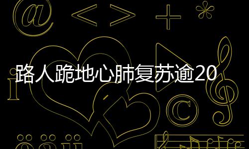 路人跪地心肺复苏逾20分钟，英勇救助女孩成功获赞