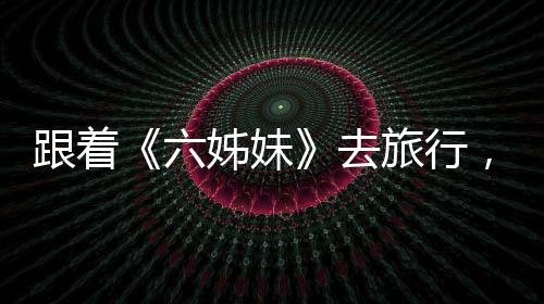 跟着《六姊妹》去旅行，有哪些打开方式？
