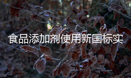 食品添加剂使用新国标实施，规范行业，保障食品安全