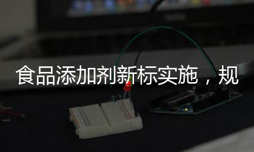 食品添加剂新标实施，规范行业，保障健康