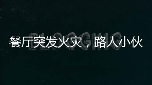 餐厅突发火灾，路人小伙冷静应对展现英勇风采