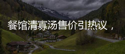 餐馆清寡汤售价引热议，老板回应背后故事