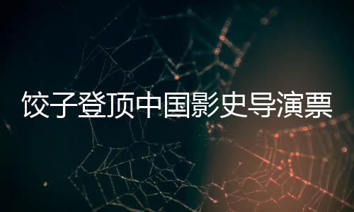 饺子登顶中国影史导演票房榜，刷新纪录，引领影视新纪元