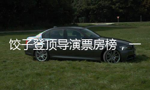 饺子登顶导演票房榜，一个关于坚持与创新的故事