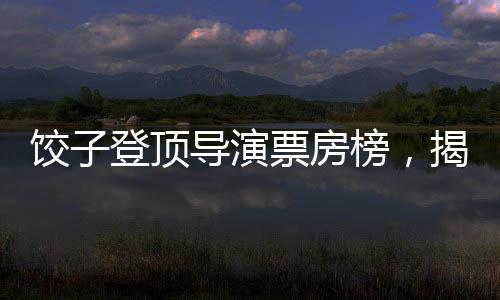 饺子登顶导演票房榜，揭秘成功背后的故事