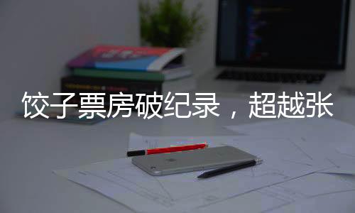 饺子票房破纪录，超越张艺谋，引领新影视风潮