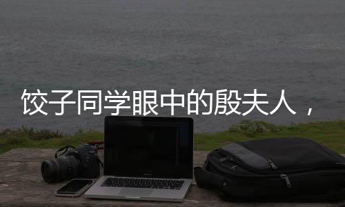 饺子同学眼中的殷夫人，跨越辈分的深情与记忆联想