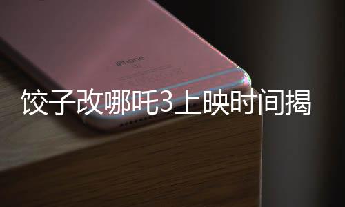 饺子改哪吒3上映时间揭晓，期待已久的新篇章即将开启