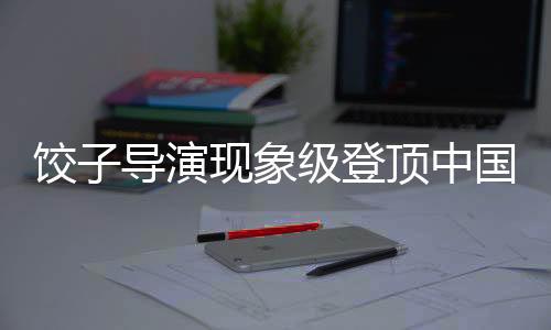 饺子导演现象级登顶中国导演票房榜引热议