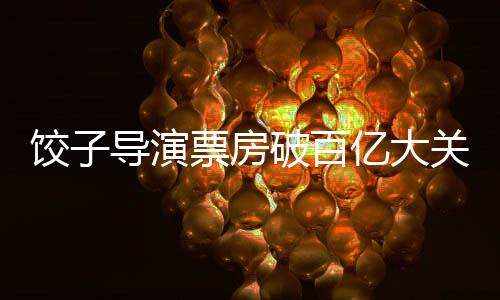 饺子导演票房破百亿大关，辉煌创作历程成就影坛传奇