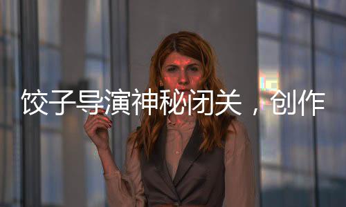 饺子导演神秘闭关，创作新篇章值得期待