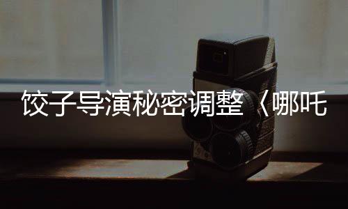饺子导演秘密调整〈哪吒3〉上映计划，全新时间安排引发热议