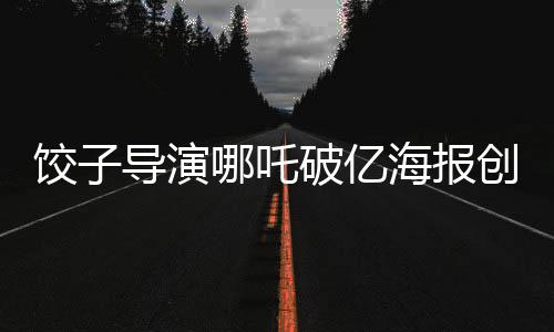 饺子导演哪吒破亿海报创作挑战无界