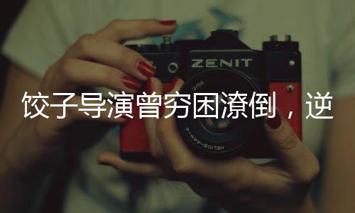 饺子导演曾穷困潦倒，逆袭之路引人瞩目