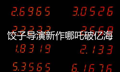 饺子导演新作哪吒破亿海报绘制挑战重重