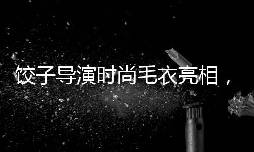 饺子导演时尚毛衣亮相，售价428元引领潮流新风尚