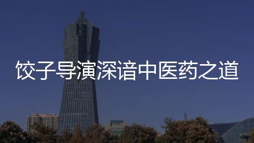 饺子导演深谙中医药之道——一部融合传统文化与现代思维的杰出作品