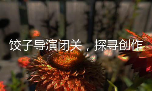 饺子导演闭关，探寻创作背后的故事