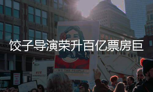 饺子导演荣升百亿票房巨匠——演艺巅峰之路的见证者
