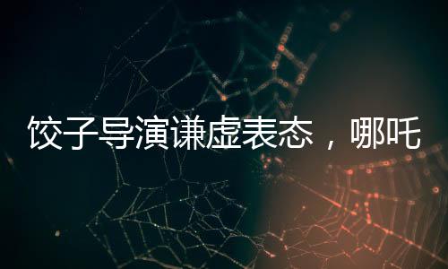 饺子导演谦虚表态，哪吒2并非国漫新高度