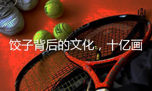 饺子背后的文化，十亿画作的启示