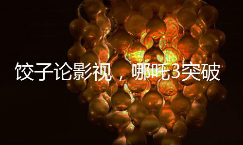 饺子论影视，哪吒3突破重重难关挑战自我超越