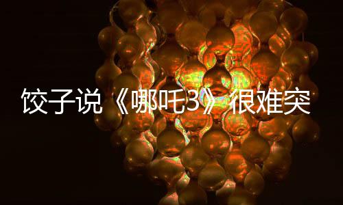 饺子说《哪吒3》很难突破《哪吒2》：第二部没有给自己留余地