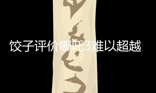 饺子评价哪吒3难以超越哪吒之魔童降世的挑战