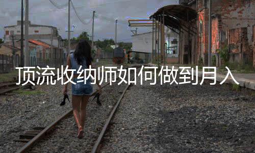 顶流收纳师如何做到月入百万元——揭秘高收入背后的秘密