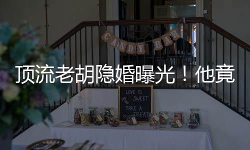 顶流老胡隐婚曝光！他竟有女儿了