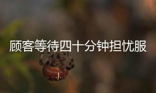 顾客等待四十分钟担忧服务员遭遇处罚，主动充值两千安抚情绪