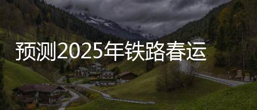 预测2025年铁路春运，旅客发送量将达到5.1亿人次