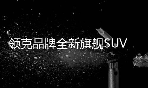 领克品牌全新旗舰SUV领克900预售价格公布