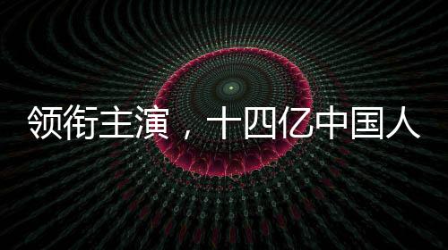 领衔主演，十四亿中国人——一部反映全民情感的时代短片