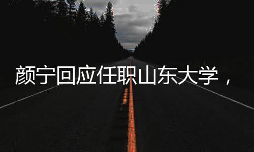 颜宁回应任职山东大学，并没有