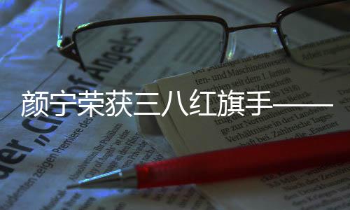 颜宁荣获三八红旗手——一位卓越女性的典范之光