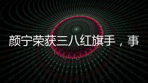 颜宁荣获三八红旗手，事迹展现敬业风采与时代精神典范