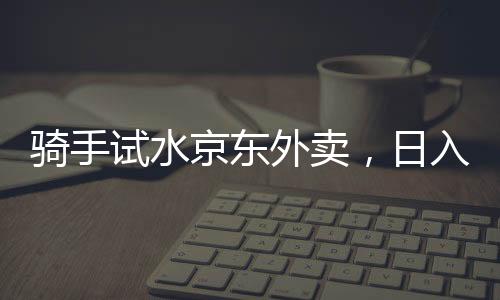 骑手试水京东外卖，日入五百元的现实与挑战