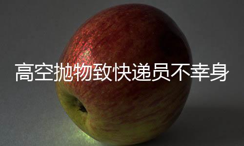 高空抛物致快递员不幸身亡，事件的反思与探讨
