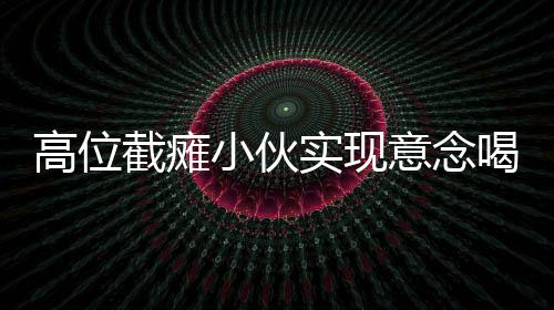 高位截瘫小伙实现意念喝水，逆境中的坚韧与科技创新之力